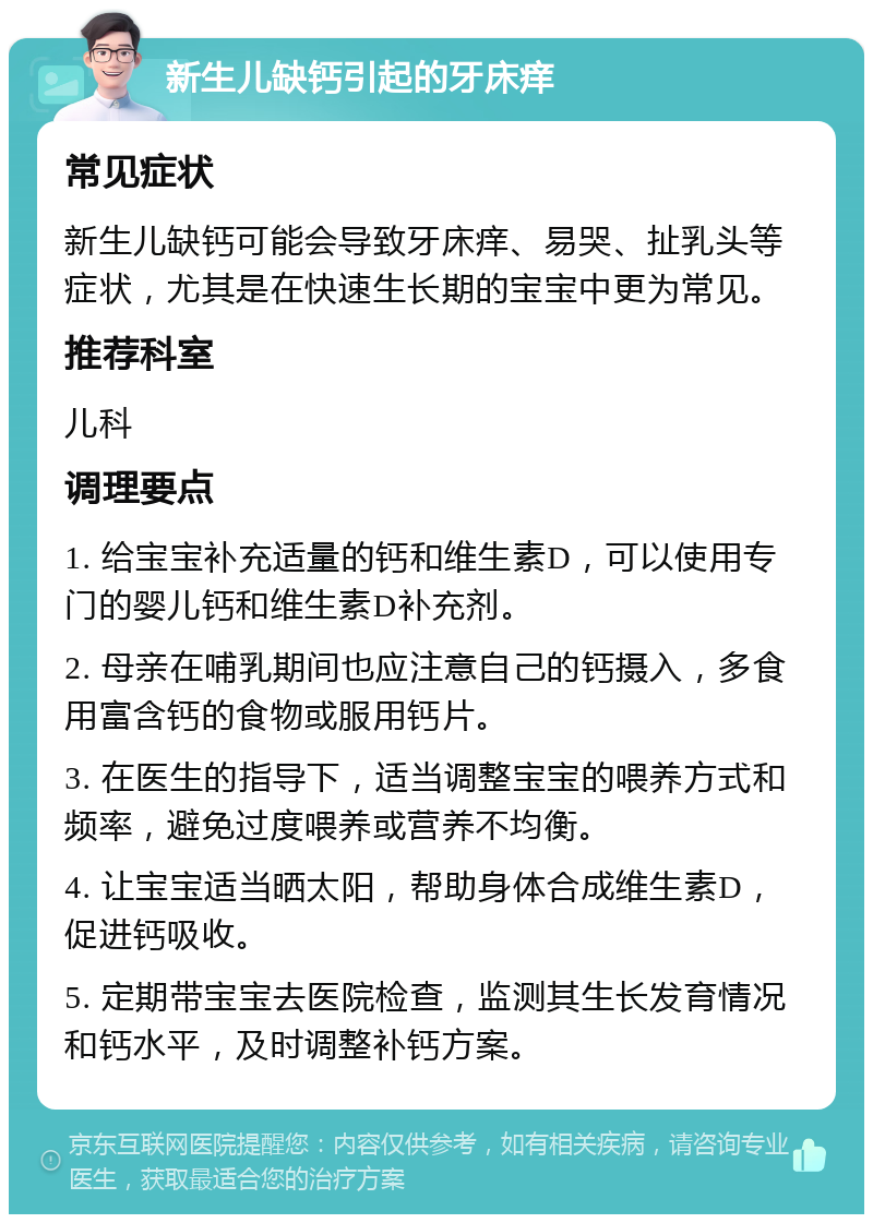 新生儿缺钙引起的牙床痒 常见症状 新生儿缺钙可能会导致牙床痒、易哭、扯乳头等症状，尤其是在快速生长期的宝宝中更为常见。 推荐科室 儿科 调理要点 1. 给宝宝补充适量的钙和维生素D，可以使用专门的婴儿钙和维生素D补充剂。 2. 母亲在哺乳期间也应注意自己的钙摄入，多食用富含钙的食物或服用钙片。 3. 在医生的指导下，适当调整宝宝的喂养方式和频率，避免过度喂养或营养不均衡。 4. 让宝宝适当晒太阳，帮助身体合成维生素D，促进钙吸收。 5. 定期带宝宝去医院检查，监测其生长发育情况和钙水平，及时调整补钙方案。