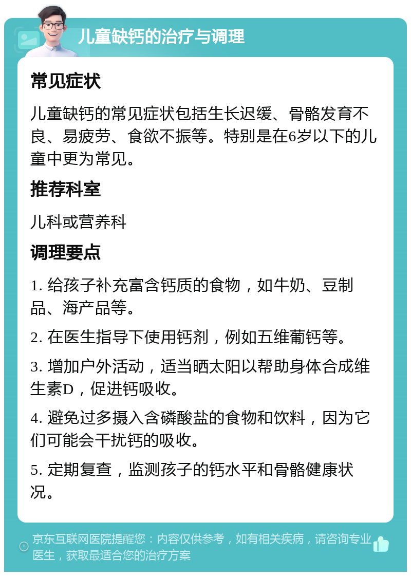 儿童缺钙的治疗与调理 常见症状 儿童缺钙的常见症状包括生长迟缓、骨骼发育不良、易疲劳、食欲不振等。特别是在6岁以下的儿童中更为常见。 推荐科室 儿科或营养科 调理要点 1. 给孩子补充富含钙质的食物，如牛奶、豆制品、海产品等。 2. 在医生指导下使用钙剂，例如五维葡钙等。 3. 增加户外活动，适当晒太阳以帮助身体合成维生素D，促进钙吸收。 4. 避免过多摄入含磷酸盐的食物和饮料，因为它们可能会干扰钙的吸收。 5. 定期复查，监测孩子的钙水平和骨骼健康状况。