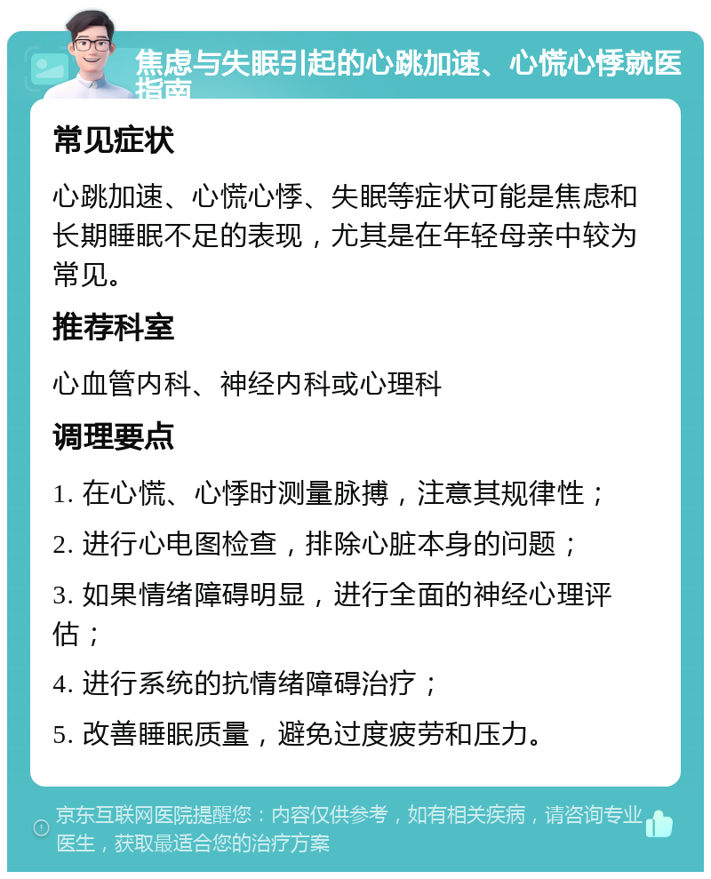 焦虑与失眠引起的心跳加速、心慌心悸就医指南 常见症状 心跳加速、心慌心悸、失眠等症状可能是焦虑和长期睡眠不足的表现，尤其是在年轻母亲中较为常见。 推荐科室 心血管内科、神经内科或心理科 调理要点 1. 在心慌、心悸时测量脉搏，注意其规律性； 2. 进行心电图检查，排除心脏本身的问题； 3. 如果情绪障碍明显，进行全面的神经心理评估； 4. 进行系统的抗情绪障碍治疗； 5. 改善睡眠质量，避免过度疲劳和压力。