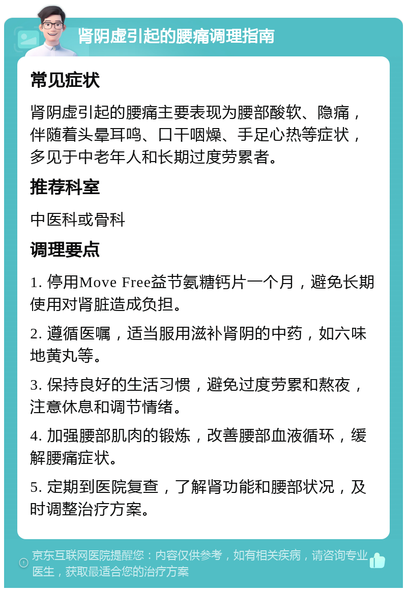 肾阴虚引起的腰痛调理指南 常见症状 肾阴虚引起的腰痛主要表现为腰部酸软、隐痛，伴随着头晕耳鸣、口干咽燥、手足心热等症状，多见于中老年人和长期过度劳累者。 推荐科室 中医科或骨科 调理要点 1. 停用Move Free益节氨糖钙片一个月，避免长期使用对肾脏造成负担。 2. 遵循医嘱，适当服用滋补肾阴的中药，如六味地黄丸等。 3. 保持良好的生活习惯，避免过度劳累和熬夜，注意休息和调节情绪。 4. 加强腰部肌肉的锻炼，改善腰部血液循环，缓解腰痛症状。 5. 定期到医院复查，了解肾功能和腰部状况，及时调整治疗方案。