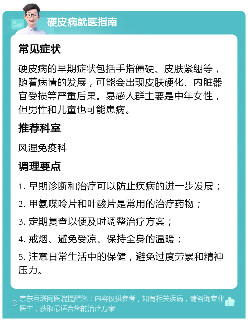 硬皮病就医指南 常见症状 硬皮病的早期症状包括手指僵硬、皮肤紧绷等，随着病情的发展，可能会出现皮肤硬化、内脏器官受损等严重后果。易感人群主要是中年女性，但男性和儿童也可能患病。 推荐科室 风湿免疫科 调理要点 1. 早期诊断和治疗可以防止疾病的进一步发展； 2. 甲氨喋呤片和叶酸片是常用的治疗药物； 3. 定期复查以便及时调整治疗方案； 4. 戒烟、避免受凉、保持全身的温暖； 5. 注意日常生活中的保健，避免过度劳累和精神压力。