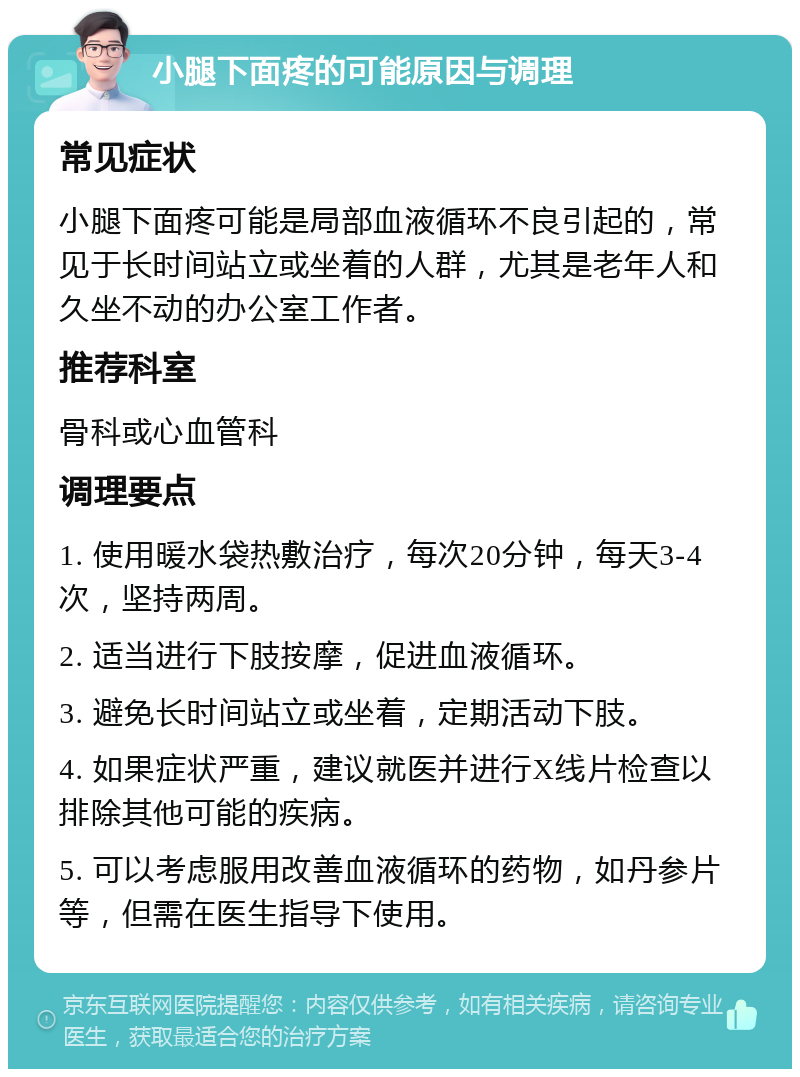 小腿下面疼的可能原因与调理 常见症状 小腿下面疼可能是局部血液循环不良引起的，常见于长时间站立或坐着的人群，尤其是老年人和久坐不动的办公室工作者。 推荐科室 骨科或心血管科 调理要点 1. 使用暖水袋热敷治疗，每次20分钟，每天3-4次，坚持两周。 2. 适当进行下肢按摩，促进血液循环。 3. 避免长时间站立或坐着，定期活动下肢。 4. 如果症状严重，建议就医并进行X线片检查以排除其他可能的疾病。 5. 可以考虑服用改善血液循环的药物，如丹参片等，但需在医生指导下使用。