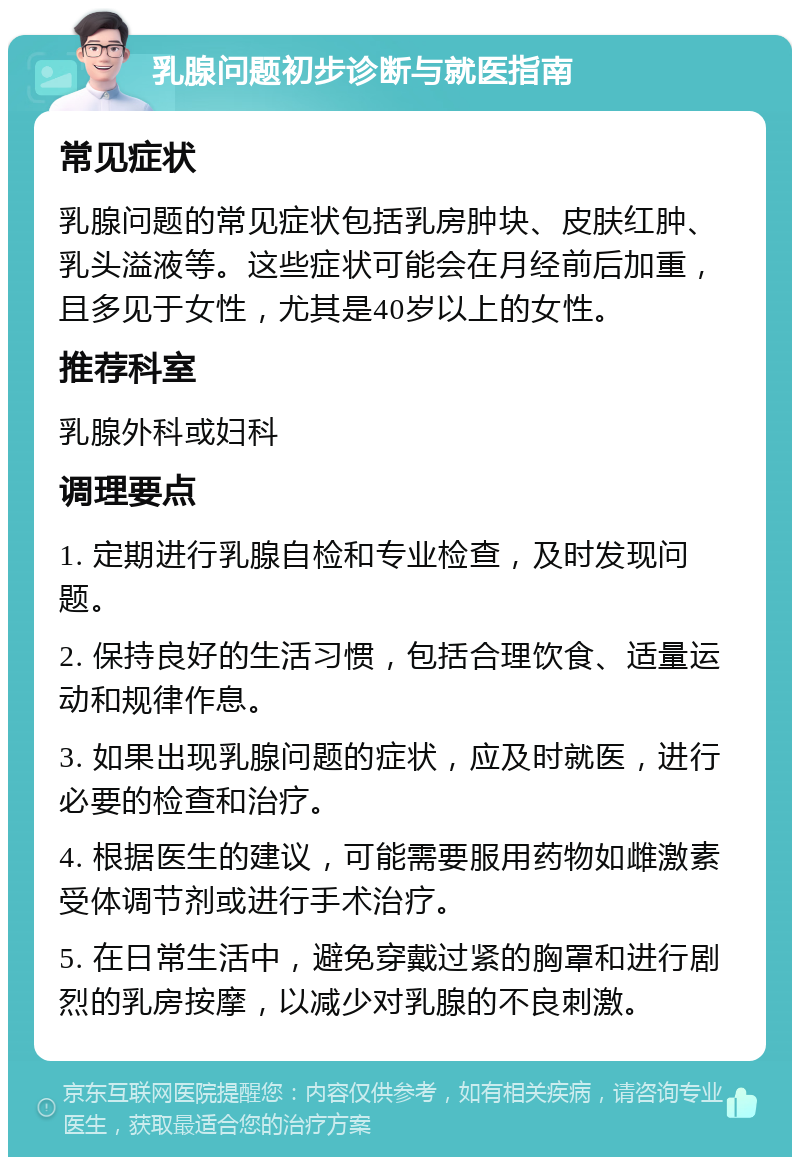 乳腺问题初步诊断与就医指南 常见症状 乳腺问题的常见症状包括乳房肿块、皮肤红肿、乳头溢液等。这些症状可能会在月经前后加重，且多见于女性，尤其是40岁以上的女性。 推荐科室 乳腺外科或妇科 调理要点 1. 定期进行乳腺自检和专业检查，及时发现问题。 2. 保持良好的生活习惯，包括合理饮食、适量运动和规律作息。 3. 如果出现乳腺问题的症状，应及时就医，进行必要的检查和治疗。 4. 根据医生的建议，可能需要服用药物如雌激素受体调节剂或进行手术治疗。 5. 在日常生活中，避免穿戴过紧的胸罩和进行剧烈的乳房按摩，以减少对乳腺的不良刺激。