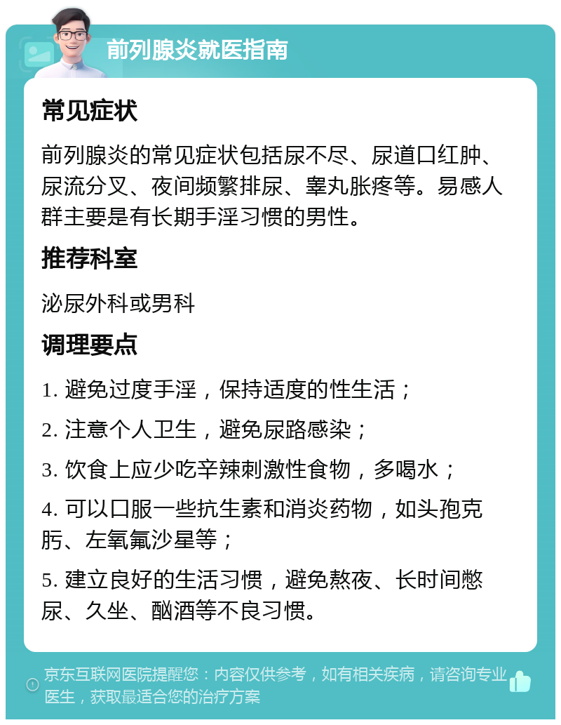 前列腺炎就医指南 常见症状 前列腺炎的常见症状包括尿不尽、尿道口红肿、尿流分叉、夜间频繁排尿、睾丸胀疼等。易感人群主要是有长期手淫习惯的男性。 推荐科室 泌尿外科或男科 调理要点 1. 避免过度手淫，保持适度的性生活； 2. 注意个人卫生，避免尿路感染； 3. 饮食上应少吃辛辣刺激性食物，多喝水； 4. 可以口服一些抗生素和消炎药物，如头孢克肟、左氧氟沙星等； 5. 建立良好的生活习惯，避免熬夜、长时间憋尿、久坐、酗酒等不良习惯。