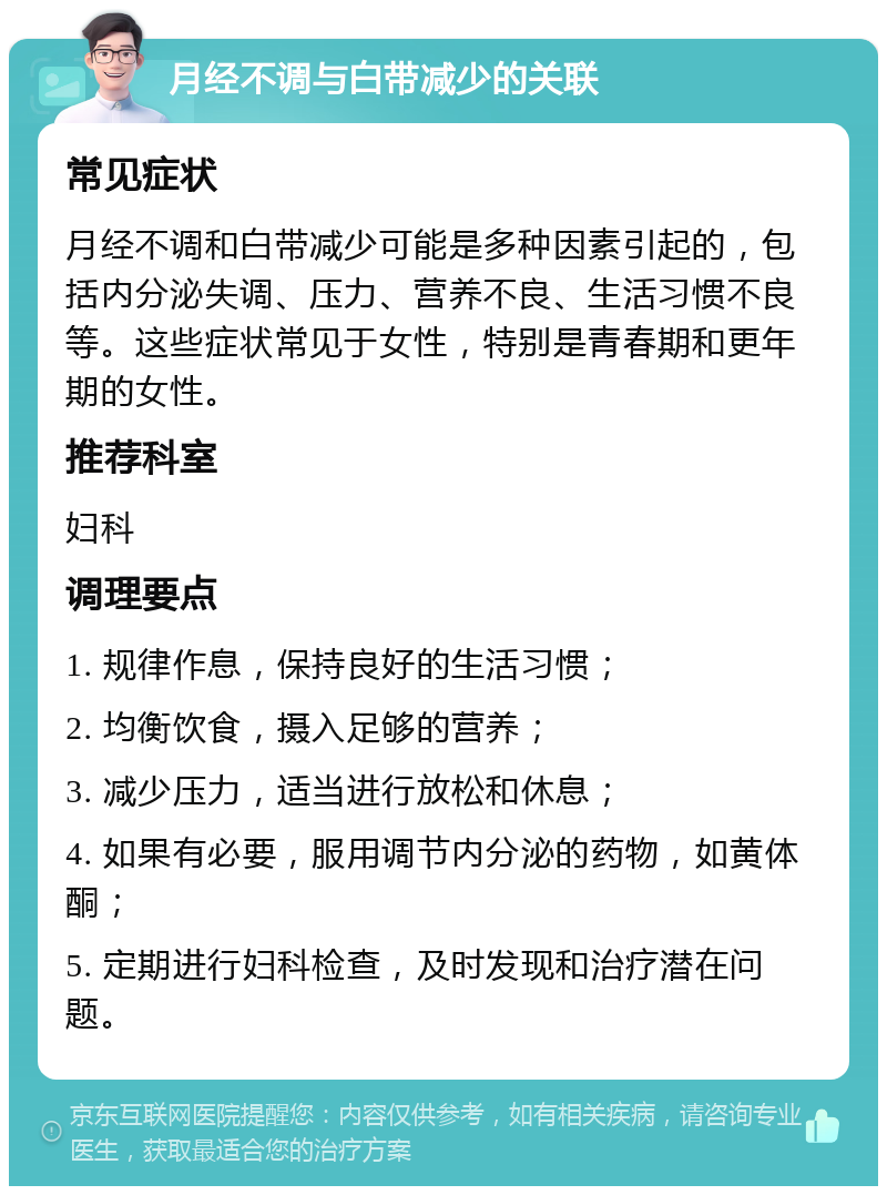 月经不调与白带减少的关联 常见症状 月经不调和白带减少可能是多种因素引起的，包括内分泌失调、压力、营养不良、生活习惯不良等。这些症状常见于女性，特别是青春期和更年期的女性。 推荐科室 妇科 调理要点 1. 规律作息，保持良好的生活习惯； 2. 均衡饮食，摄入足够的营养； 3. 减少压力，适当进行放松和休息； 4. 如果有必要，服用调节内分泌的药物，如黄体酮； 5. 定期进行妇科检查，及时发现和治疗潜在问题。