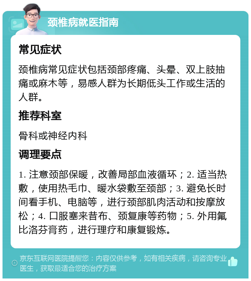 颈椎病就医指南 常见症状 颈椎病常见症状包括颈部疼痛、头晕、双上肢抽痛或麻木等，易感人群为长期低头工作或生活的人群。 推荐科室 骨科或神经内科 调理要点 1. 注意颈部保暖，改善局部血液循环；2. 适当热敷，使用热毛巾、暖水袋敷至颈部；3. 避免长时间看手机、电脑等，进行颈部肌肉活动和按摩放松；4. 口服塞来昔布、颈复康等药物；5. 外用氟比洛芬膏药，进行理疗和康复锻炼。