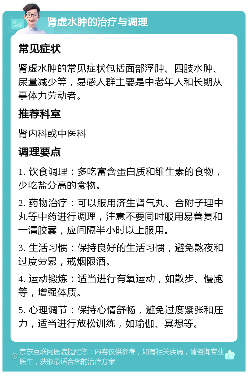 肾虚水肿的治疗与调理 常见症状 肾虚水肿的常见症状包括面部浮肿、四肢水肿、尿量减少等，易感人群主要是中老年人和长期从事体力劳动者。 推荐科室 肾内科或中医科 调理要点 1. 饮食调理：多吃富含蛋白质和维生素的食物，少吃盐分高的食物。 2. 药物治疗：可以服用济生肾气丸、合附子理中丸等中药进行调理，注意不要同时服用易善复和一清胶囊，应间隔半小时以上服用。 3. 生活习惯：保持良好的生活习惯，避免熬夜和过度劳累，戒烟限酒。 4. 运动锻炼：适当进行有氧运动，如散步、慢跑等，增强体质。 5. 心理调节：保持心情舒畅，避免过度紧张和压力，适当进行放松训练，如瑜伽、冥想等。