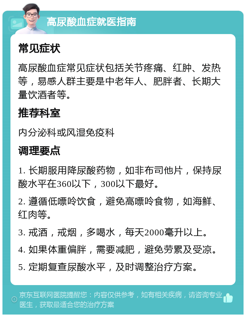 高尿酸血症就医指南 常见症状 高尿酸血症常见症状包括关节疼痛、红肿、发热等，易感人群主要是中老年人、肥胖者、长期大量饮酒者等。 推荐科室 内分泌科或风湿免疫科 调理要点 1. 长期服用降尿酸药物，如非布司他片，保持尿酸水平在360以下，300以下最好。 2. 遵循低嘌呤饮食，避免高嘌呤食物，如海鲜、红肉等。 3. 戒酒，戒烟，多喝水，每天2000毫升以上。 4. 如果体重偏胖，需要减肥，避免劳累及受凉。 5. 定期复查尿酸水平，及时调整治疗方案。