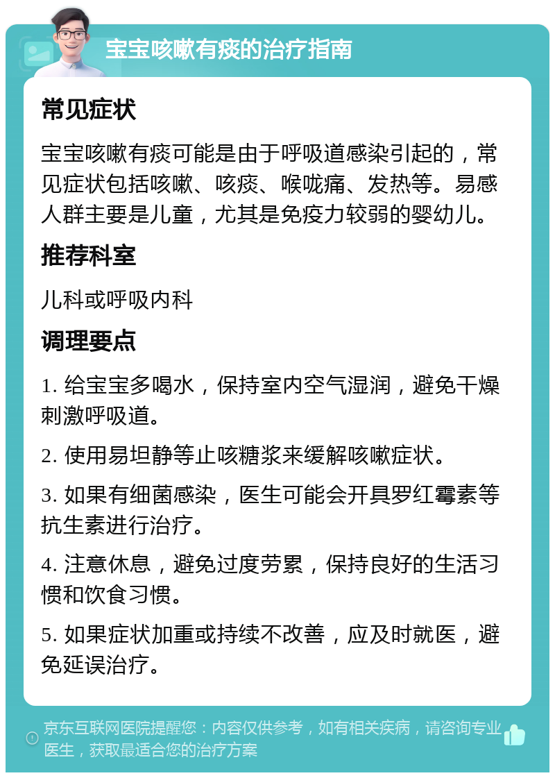 宝宝咳嗽有痰的治疗指南 常见症状 宝宝咳嗽有痰可能是由于呼吸道感染引起的，常见症状包括咳嗽、咳痰、喉咙痛、发热等。易感人群主要是儿童，尤其是免疫力较弱的婴幼儿。 推荐科室 儿科或呼吸内科 调理要点 1. 给宝宝多喝水，保持室内空气湿润，避免干燥刺激呼吸道。 2. 使用易坦静等止咳糖浆来缓解咳嗽症状。 3. 如果有细菌感染，医生可能会开具罗红霉素等抗生素进行治疗。 4. 注意休息，避免过度劳累，保持良好的生活习惯和饮食习惯。 5. 如果症状加重或持续不改善，应及时就医，避免延误治疗。