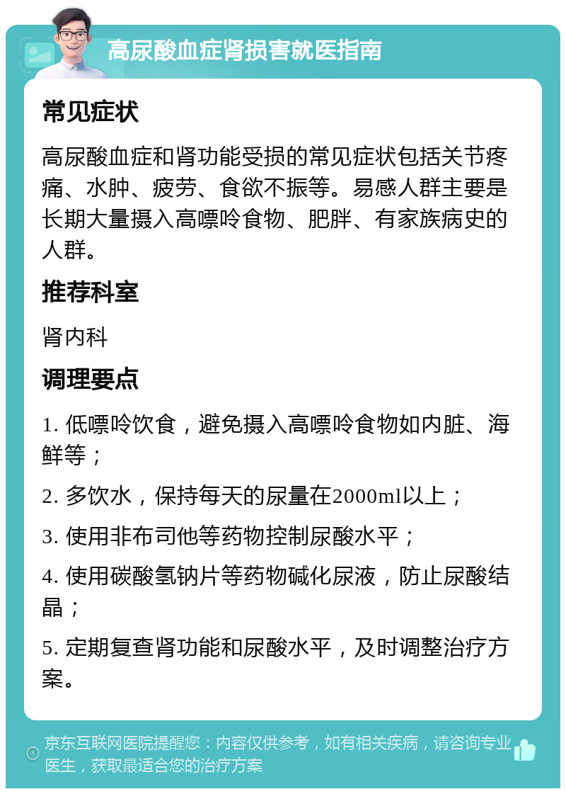 高尿酸血症肾损害就医指南 常见症状 高尿酸血症和肾功能受损的常见症状包括关节疼痛、水肿、疲劳、食欲不振等。易感人群主要是长期大量摄入高嘌呤食物、肥胖、有家族病史的人群。 推荐科室 肾内科 调理要点 1. 低嘌呤饮食，避免摄入高嘌呤食物如内脏、海鲜等； 2. 多饮水，保持每天的尿量在2000ml以上； 3. 使用非布司他等药物控制尿酸水平； 4. 使用碳酸氢钠片等药物碱化尿液，防止尿酸结晶； 5. 定期复查肾功能和尿酸水平，及时调整治疗方案。