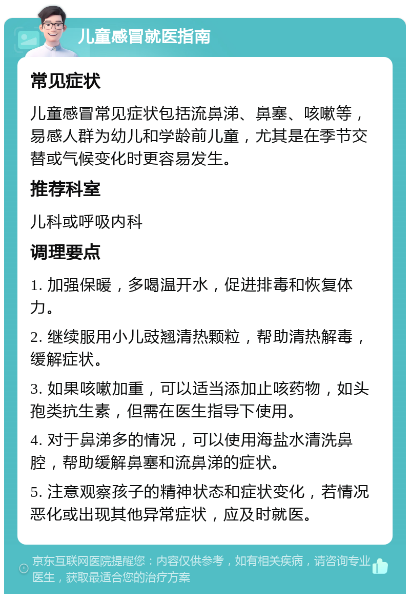 儿童感冒就医指南 常见症状 儿童感冒常见症状包括流鼻涕、鼻塞、咳嗽等，易感人群为幼儿和学龄前儿童，尤其是在季节交替或气候变化时更容易发生。 推荐科室 儿科或呼吸内科 调理要点 1. 加强保暖，多喝温开水，促进排毒和恢复体力。 2. 继续服用小儿豉翘清热颗粒，帮助清热解毒，缓解症状。 3. 如果咳嗽加重，可以适当添加止咳药物，如头孢类抗生素，但需在医生指导下使用。 4. 对于鼻涕多的情况，可以使用海盐水清洗鼻腔，帮助缓解鼻塞和流鼻涕的症状。 5. 注意观察孩子的精神状态和症状变化，若情况恶化或出现其他异常症状，应及时就医。