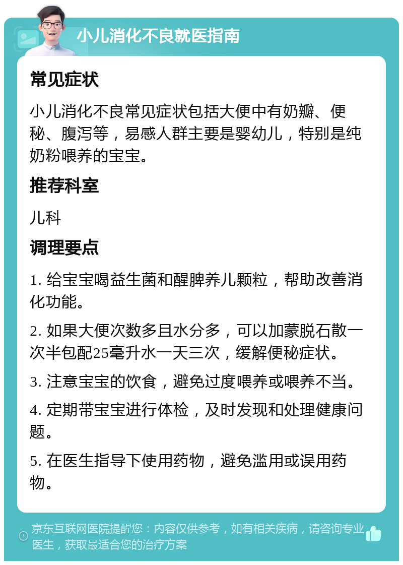 小儿消化不良就医指南 常见症状 小儿消化不良常见症状包括大便中有奶瓣、便秘、腹泻等，易感人群主要是婴幼儿，特别是纯奶粉喂养的宝宝。 推荐科室 儿科 调理要点 1. 给宝宝喝益生菌和醒脾养儿颗粒，帮助改善消化功能。 2. 如果大便次数多且水分多，可以加蒙脱石散一次半包配25毫升水一天三次，缓解便秘症状。 3. 注意宝宝的饮食，避免过度喂养或喂养不当。 4. 定期带宝宝进行体检，及时发现和处理健康问题。 5. 在医生指导下使用药物，避免滥用或误用药物。