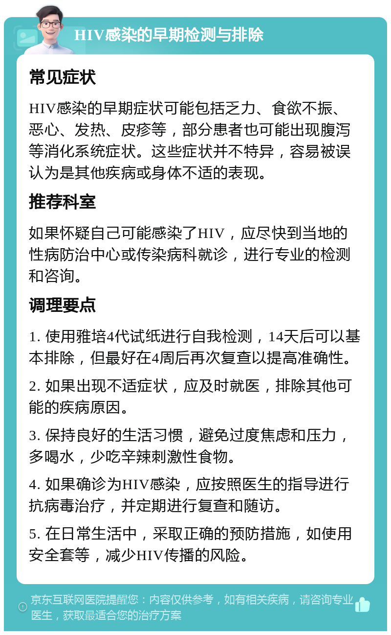 HIV感染的早期检测与排除 常见症状 HIV感染的早期症状可能包括乏力、食欲不振、恶心、发热、皮疹等，部分患者也可能出现腹泻等消化系统症状。这些症状并不特异，容易被误认为是其他疾病或身体不适的表现。 推荐科室 如果怀疑自己可能感染了HIV，应尽快到当地的性病防治中心或传染病科就诊，进行专业的检测和咨询。 调理要点 1. 使用雅培4代试纸进行自我检测，14天后可以基本排除，但最好在4周后再次复查以提高准确性。 2. 如果出现不适症状，应及时就医，排除其他可能的疾病原因。 3. 保持良好的生活习惯，避免过度焦虑和压力，多喝水，少吃辛辣刺激性食物。 4. 如果确诊为HIV感染，应按照医生的指导进行抗病毒治疗，并定期进行复查和随访。 5. 在日常生活中，采取正确的预防措施，如使用安全套等，减少HIV传播的风险。