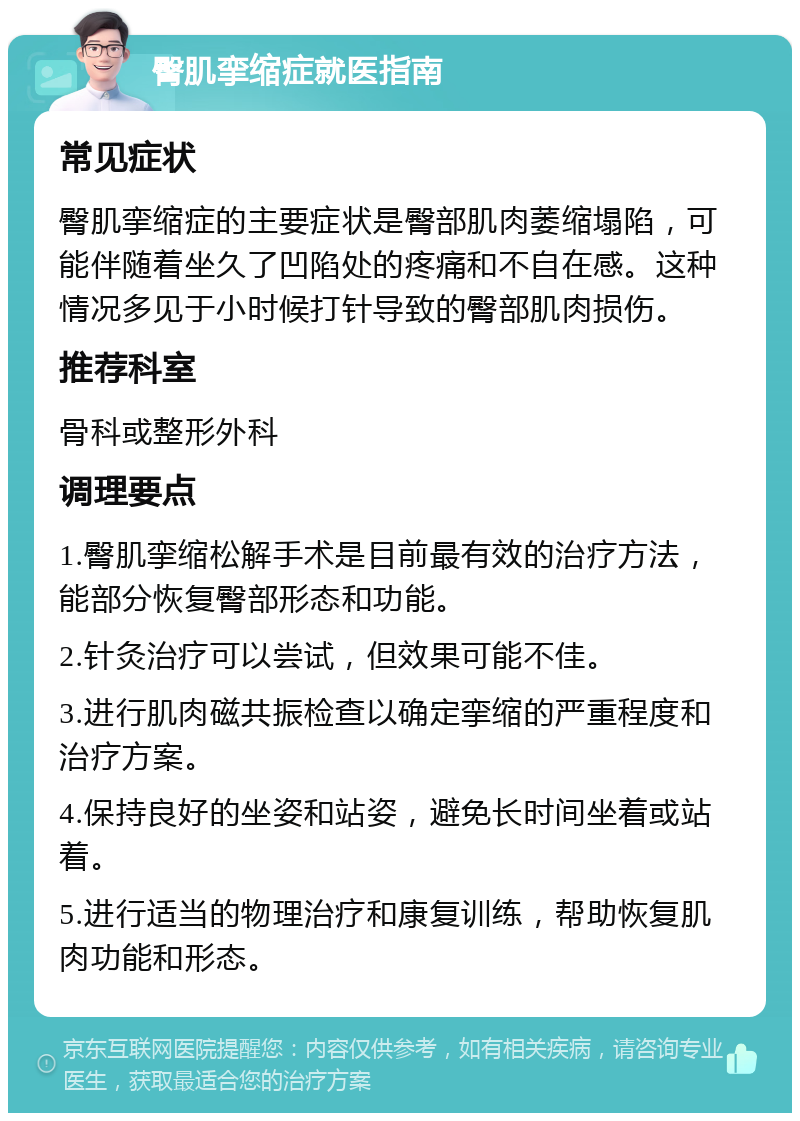 臀肌挛缩症就医指南 常见症状 臀肌挛缩症的主要症状是臀部肌肉萎缩塌陷，可能伴随着坐久了凹陷处的疼痛和不自在感。这种情况多见于小时候打针导致的臀部肌肉损伤。 推荐科室 骨科或整形外科 调理要点 1.臀肌挛缩松解手术是目前最有效的治疗方法，能部分恢复臀部形态和功能。 2.针灸治疗可以尝试，但效果可能不佳。 3.进行肌肉磁共振检查以确定挛缩的严重程度和治疗方案。 4.保持良好的坐姿和站姿，避免长时间坐着或站着。 5.进行适当的物理治疗和康复训练，帮助恢复肌肉功能和形态。