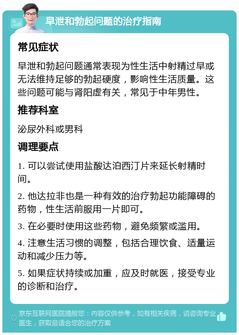 早泄和勃起问题的治疗指南 常见症状 早泄和勃起问题通常表现为性生活中射精过早或无法维持足够的勃起硬度，影响性生活质量。这些问题可能与肾阳虚有关，常见于中年男性。 推荐科室 泌尿外科或男科 调理要点 1. 可以尝试使用盐酸达泊西汀片来延长射精时间。 2. 他达拉非也是一种有效的治疗勃起功能障碍的药物，性生活前服用一片即可。 3. 在必要时使用这些药物，避免频繁或滥用。 4. 注意生活习惯的调整，包括合理饮食、适量运动和减少压力等。 5. 如果症状持续或加重，应及时就医，接受专业的诊断和治疗。