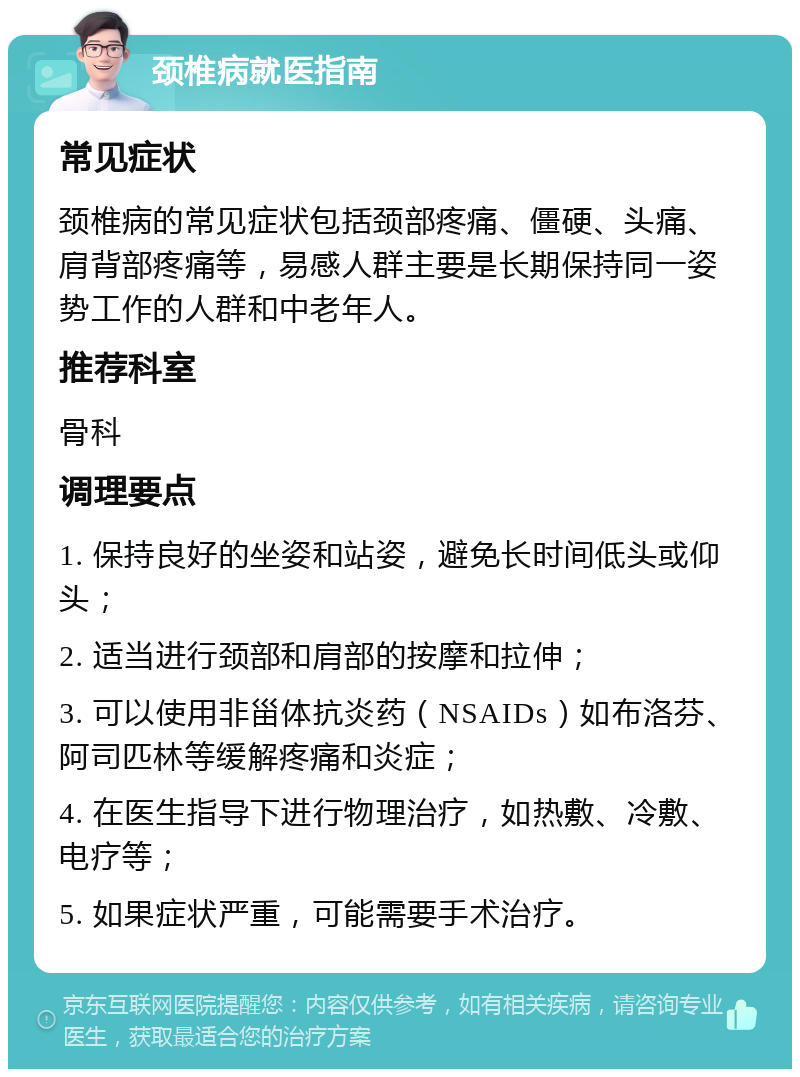 颈椎病就医指南 常见症状 颈椎病的常见症状包括颈部疼痛、僵硬、头痛、肩背部疼痛等，易感人群主要是长期保持同一姿势工作的人群和中老年人。 推荐科室 骨科 调理要点 1. 保持良好的坐姿和站姿，避免长时间低头或仰头； 2. 适当进行颈部和肩部的按摩和拉伸； 3. 可以使用非甾体抗炎药（NSAIDs）如布洛芬、阿司匹林等缓解疼痛和炎症； 4. 在医生指导下进行物理治疗，如热敷、冷敷、电疗等； 5. 如果症状严重，可能需要手术治疗。