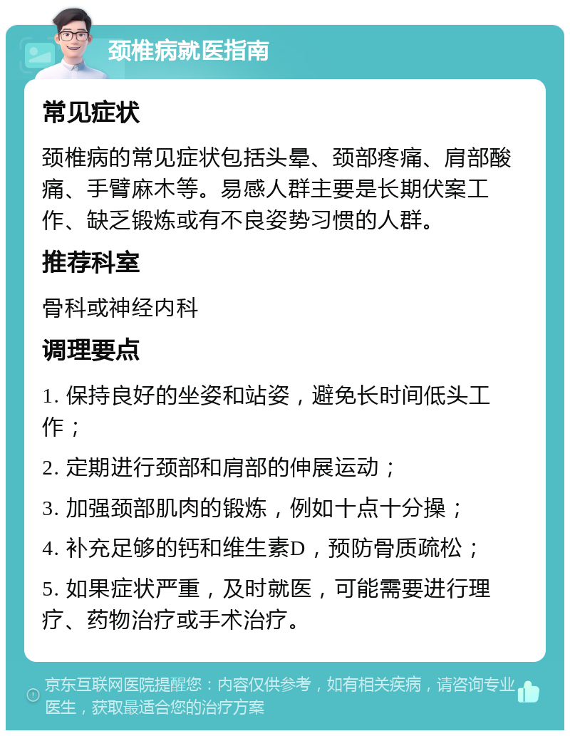 颈椎病就医指南 常见症状 颈椎病的常见症状包括头晕、颈部疼痛、肩部酸痛、手臂麻木等。易感人群主要是长期伏案工作、缺乏锻炼或有不良姿势习惯的人群。 推荐科室 骨科或神经内科 调理要点 1. 保持良好的坐姿和站姿，避免长时间低头工作； 2. 定期进行颈部和肩部的伸展运动； 3. 加强颈部肌肉的锻炼，例如十点十分操； 4. 补充足够的钙和维生素D，预防骨质疏松； 5. 如果症状严重，及时就医，可能需要进行理疗、药物治疗或手术治疗。