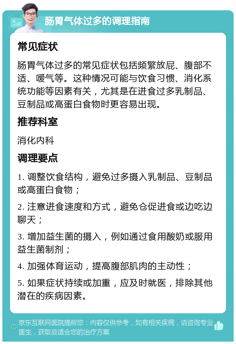 肠胃气体过多的调理指南 常见症状 肠胃气体过多的常见症状包括频繁放屁、腹部不适、嗳气等。这种情况可能与饮食习惯、消化系统功能等因素有关，尤其是在进食过多乳制品、豆制品或高蛋白食物时更容易出现。 推荐科室 消化内科 调理要点 1. 调整饮食结构，避免过多摄入乳制品、豆制品或高蛋白食物； 2. 注意进食速度和方式，避免仓促进食或边吃边聊天； 3. 增加益生菌的摄入，例如通过食用酸奶或服用益生菌制剂； 4. 加强体育运动，提高腹部肌肉的主动性； 5. 如果症状持续或加重，应及时就医，排除其他潜在的疾病因素。