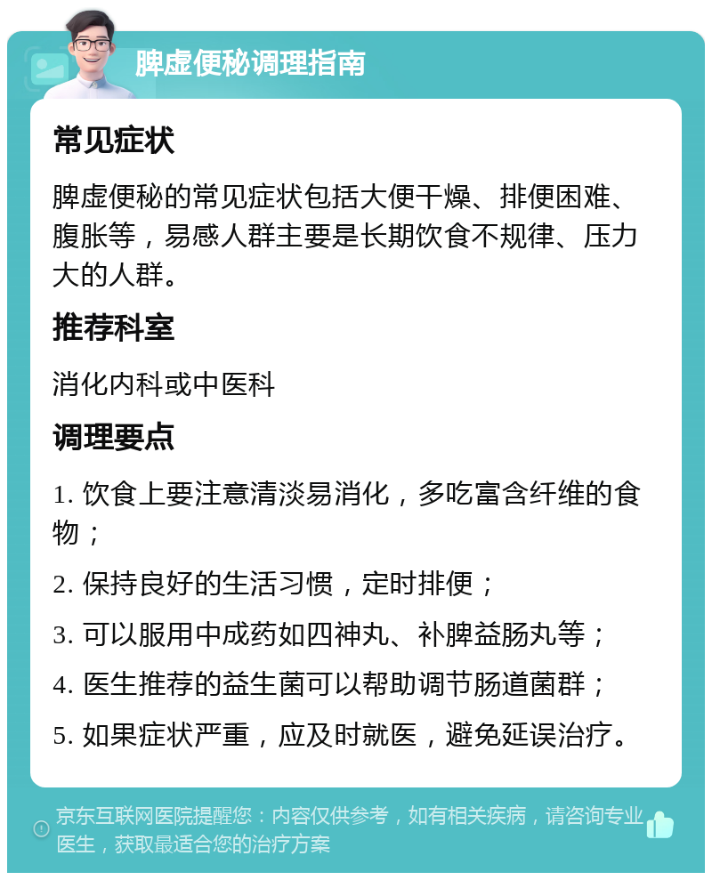 脾虚便秘调理指南 常见症状 脾虚便秘的常见症状包括大便干燥、排便困难、腹胀等，易感人群主要是长期饮食不规律、压力大的人群。 推荐科室 消化内科或中医科 调理要点 1. 饮食上要注意清淡易消化，多吃富含纤维的食物； 2. 保持良好的生活习惯，定时排便； 3. 可以服用中成药如四神丸、补脾益肠丸等； 4. 医生推荐的益生菌可以帮助调节肠道菌群； 5. 如果症状严重，应及时就医，避免延误治疗。