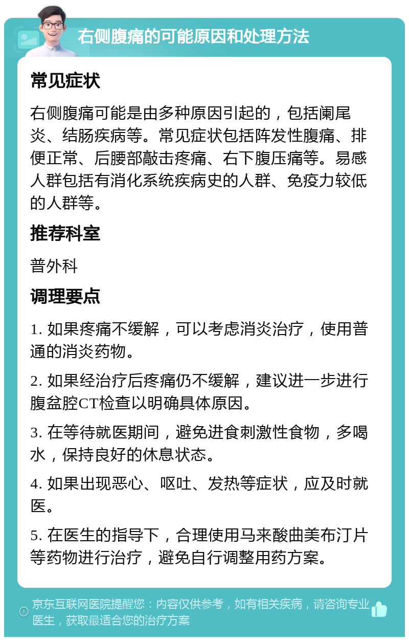 右侧腹痛的可能原因和处理方法 常见症状 右侧腹痛可能是由多种原因引起的，包括阑尾炎、结肠疾病等。常见症状包括阵发性腹痛、排便正常、后腰部敲击疼痛、右下腹压痛等。易感人群包括有消化系统疾病史的人群、免疫力较低的人群等。 推荐科室 普外科 调理要点 1. 如果疼痛不缓解，可以考虑消炎治疗，使用普通的消炎药物。 2. 如果经治疗后疼痛仍不缓解，建议进一步进行腹盆腔CT检查以明确具体原因。 3. 在等待就医期间，避免进食刺激性食物，多喝水，保持良好的休息状态。 4. 如果出现恶心、呕吐、发热等症状，应及时就医。 5. 在医生的指导下，合理使用马来酸曲美布汀片等药物进行治疗，避免自行调整用药方案。