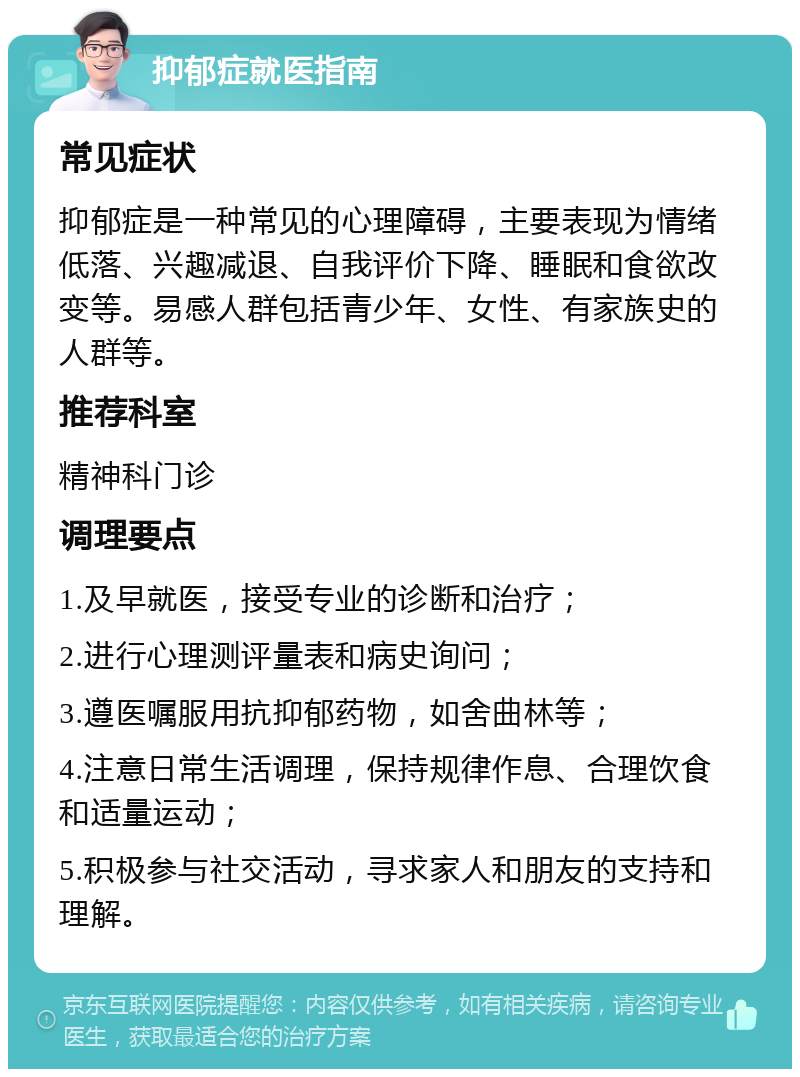 抑郁症就医指南 常见症状 抑郁症是一种常见的心理障碍，主要表现为情绪低落、兴趣减退、自我评价下降、睡眠和食欲改变等。易感人群包括青少年、女性、有家族史的人群等。 推荐科室 精神科门诊 调理要点 1.及早就医，接受专业的诊断和治疗； 2.进行心理测评量表和病史询问； 3.遵医嘱服用抗抑郁药物，如舍曲林等； 4.注意日常生活调理，保持规律作息、合理饮食和适量运动； 5.积极参与社交活动，寻求家人和朋友的支持和理解。