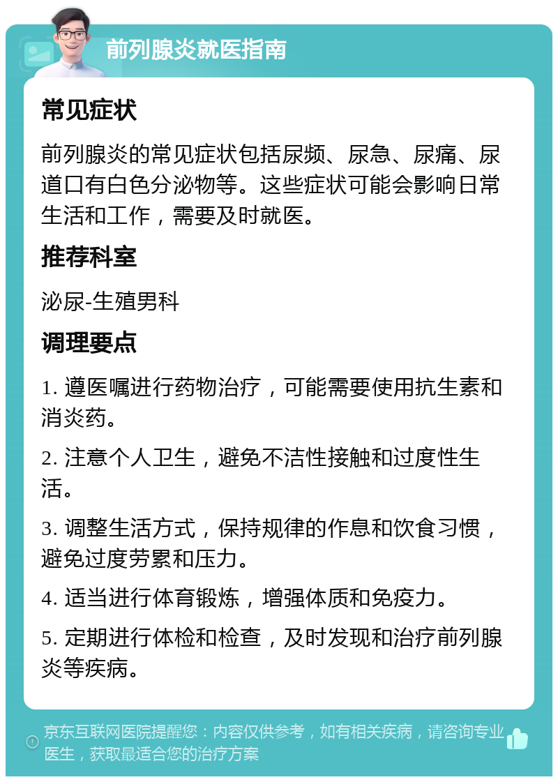 前列腺炎就医指南 常见症状 前列腺炎的常见症状包括尿频、尿急、尿痛、尿道口有白色分泌物等。这些症状可能会影响日常生活和工作，需要及时就医。 推荐科室 泌尿-生殖男科 调理要点 1. 遵医嘱进行药物治疗，可能需要使用抗生素和消炎药。 2. 注意个人卫生，避免不洁性接触和过度性生活。 3. 调整生活方式，保持规律的作息和饮食习惯，避免过度劳累和压力。 4. 适当进行体育锻炼，增强体质和免疫力。 5. 定期进行体检和检查，及时发现和治疗前列腺炎等疾病。