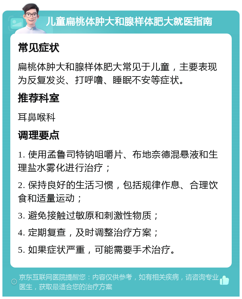 儿童扁桃体肿大和腺样体肥大就医指南 常见症状 扁桃体肿大和腺样体肥大常见于儿童，主要表现为反复发炎、打呼噜、睡眠不安等症状。 推荐科室 耳鼻喉科 调理要点 1. 使用孟鲁司特钠咀嚼片、布地奈德混悬液和生理盐水雾化进行治疗； 2. 保持良好的生活习惯，包括规律作息、合理饮食和适量运动； 3. 避免接触过敏原和刺激性物质； 4. 定期复查，及时调整治疗方案； 5. 如果症状严重，可能需要手术治疗。