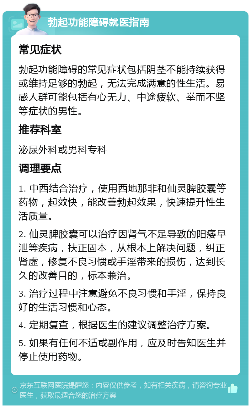 勃起功能障碍就医指南 常见症状 勃起功能障碍的常见症状包括阴茎不能持续获得或维持足够的勃起，无法完成满意的性生活。易感人群可能包括有心无力、中途疲软、举而不坚等症状的男性。 推荐科室 泌尿外科或男科专科 调理要点 1. 中西结合治疗，使用西地那非和仙灵脾胶囊等药物，起效快，能改善勃起效果，快速提升性生活质量。 2. 仙灵脾胶囊可以治疗因肾气不足导致的阳痿早泄等疾病，扶正固本，从根本上解决问题，纠正肾虚，修复不良习惯或手淫带来的损伤，达到长久的改善目的，标本兼治。 3. 治疗过程中注意避免不良习惯和手淫，保持良好的生活习惯和心态。 4. 定期复查，根据医生的建议调整治疗方案。 5. 如果有任何不适或副作用，应及时告知医生并停止使用药物。