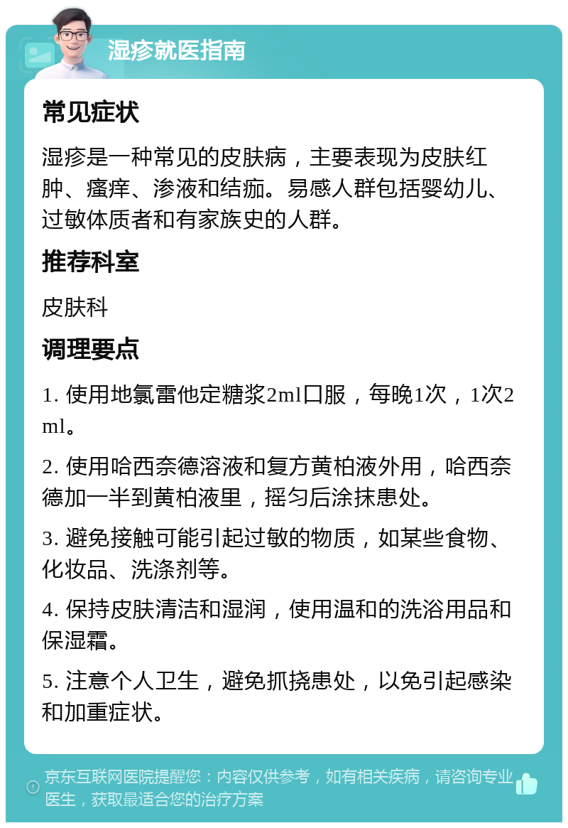 湿疹就医指南 常见症状 湿疹是一种常见的皮肤病，主要表现为皮肤红肿、瘙痒、渗液和结痂。易感人群包括婴幼儿、过敏体质者和有家族史的人群。 推荐科室 皮肤科 调理要点 1. 使用地氯雷他定糖浆2ml口服，每晚1次，1次2ml。 2. 使用哈西奈德溶液和复方黄柏液外用，哈西奈德加一半到黄柏液里，摇匀后涂抹患处。 3. 避免接触可能引起过敏的物质，如某些食物、化妆品、洗涤剂等。 4. 保持皮肤清洁和湿润，使用温和的洗浴用品和保湿霜。 5. 注意个人卫生，避免抓挠患处，以免引起感染和加重症状。