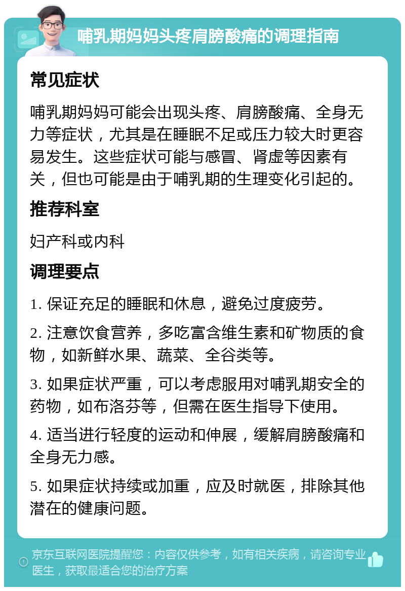 哺乳期妈妈头疼肩膀酸痛的调理指南 常见症状 哺乳期妈妈可能会出现头疼、肩膀酸痛、全身无力等症状，尤其是在睡眠不足或压力较大时更容易发生。这些症状可能与感冒、肾虚等因素有关，但也可能是由于哺乳期的生理变化引起的。 推荐科室 妇产科或内科 调理要点 1. 保证充足的睡眠和休息，避免过度疲劳。 2. 注意饮食营养，多吃富含维生素和矿物质的食物，如新鲜水果、蔬菜、全谷类等。 3. 如果症状严重，可以考虑服用对哺乳期安全的药物，如布洛芬等，但需在医生指导下使用。 4. 适当进行轻度的运动和伸展，缓解肩膀酸痛和全身无力感。 5. 如果症状持续或加重，应及时就医，排除其他潜在的健康问题。