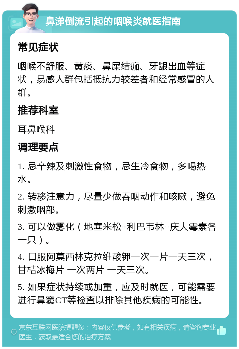 鼻涕倒流引起的咽喉炎就医指南 常见症状 咽喉不舒服、黄痰、鼻屎结痂、牙龈出血等症状，易感人群包括抵抗力较差者和经常感冒的人群。 推荐科室 耳鼻喉科 调理要点 1. 忌辛辣及刺激性食物，忌生冷食物，多喝热水。 2. 转移注意力，尽量少做吞咽动作和咳嗽，避免刺激咽部。 3. 可以做雾化（地塞米松+利巴韦林+庆大霉素各一只）。 4. 口服阿莫西林克拉维酸钾一次一片一天三次，甘桔冰梅片 一次两片 一天三次。 5. 如果症状持续或加重，应及时就医，可能需要进行鼻窦CT等检查以排除其他疾病的可能性。