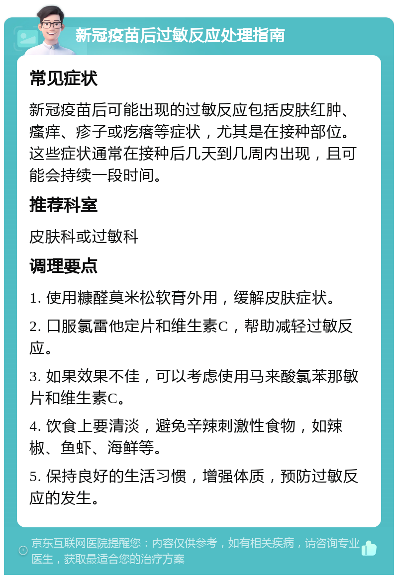 新冠疫苗后过敏反应处理指南 常见症状 新冠疫苗后可能出现的过敏反应包括皮肤红肿、瘙痒、疹子或疙瘩等症状，尤其是在接种部位。这些症状通常在接种后几天到几周内出现，且可能会持续一段时间。 推荐科室 皮肤科或过敏科 调理要点 1. 使用糠醛莫米松软膏外用，缓解皮肤症状。 2. 口服氯雷他定片和维生素C，帮助减轻过敏反应。 3. 如果效果不佳，可以考虑使用马来酸氯苯那敏片和维生素C。 4. 饮食上要清淡，避免辛辣刺激性食物，如辣椒、鱼虾、海鲜等。 5. 保持良好的生活习惯，增强体质，预防过敏反应的发生。