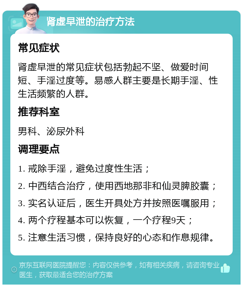 肾虚早泄的治疗方法 常见症状 肾虚早泄的常见症状包括勃起不坚、做爱时间短、手淫过度等。易感人群主要是长期手淫、性生活频繁的人群。 推荐科室 男科、泌尿外科 调理要点 1. 戒除手淫，避免过度性生活； 2. 中西结合治疗，使用西地那非和仙灵脾胶囊； 3. 实名认证后，医生开具处方并按照医嘱服用； 4. 两个疗程基本可以恢复，一个疗程9天； 5. 注意生活习惯，保持良好的心态和作息规律。