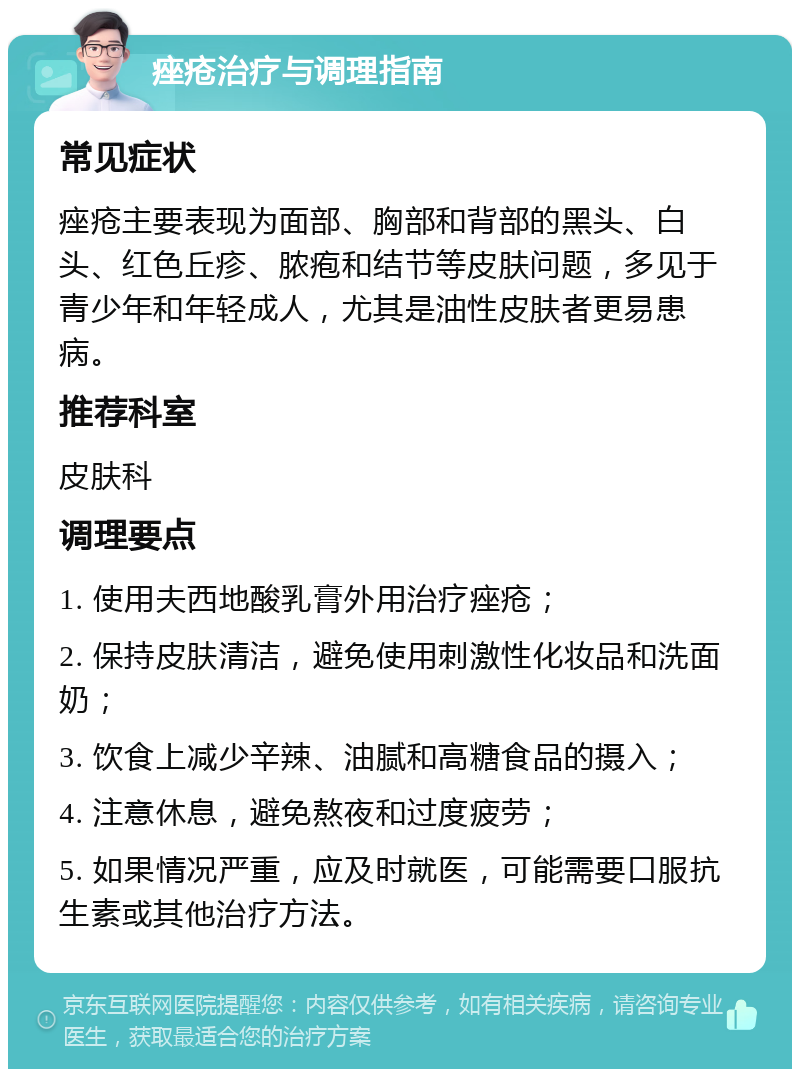 痤疮治疗与调理指南 常见症状 痤疮主要表现为面部、胸部和背部的黑头、白头、红色丘疹、脓疱和结节等皮肤问题，多见于青少年和年轻成人，尤其是油性皮肤者更易患病。 推荐科室 皮肤科 调理要点 1. 使用夫西地酸乳膏外用治疗痤疮； 2. 保持皮肤清洁，避免使用刺激性化妆品和洗面奶； 3. 饮食上减少辛辣、油腻和高糖食品的摄入； 4. 注意休息，避免熬夜和过度疲劳； 5. 如果情况严重，应及时就医，可能需要口服抗生素或其他治疗方法。