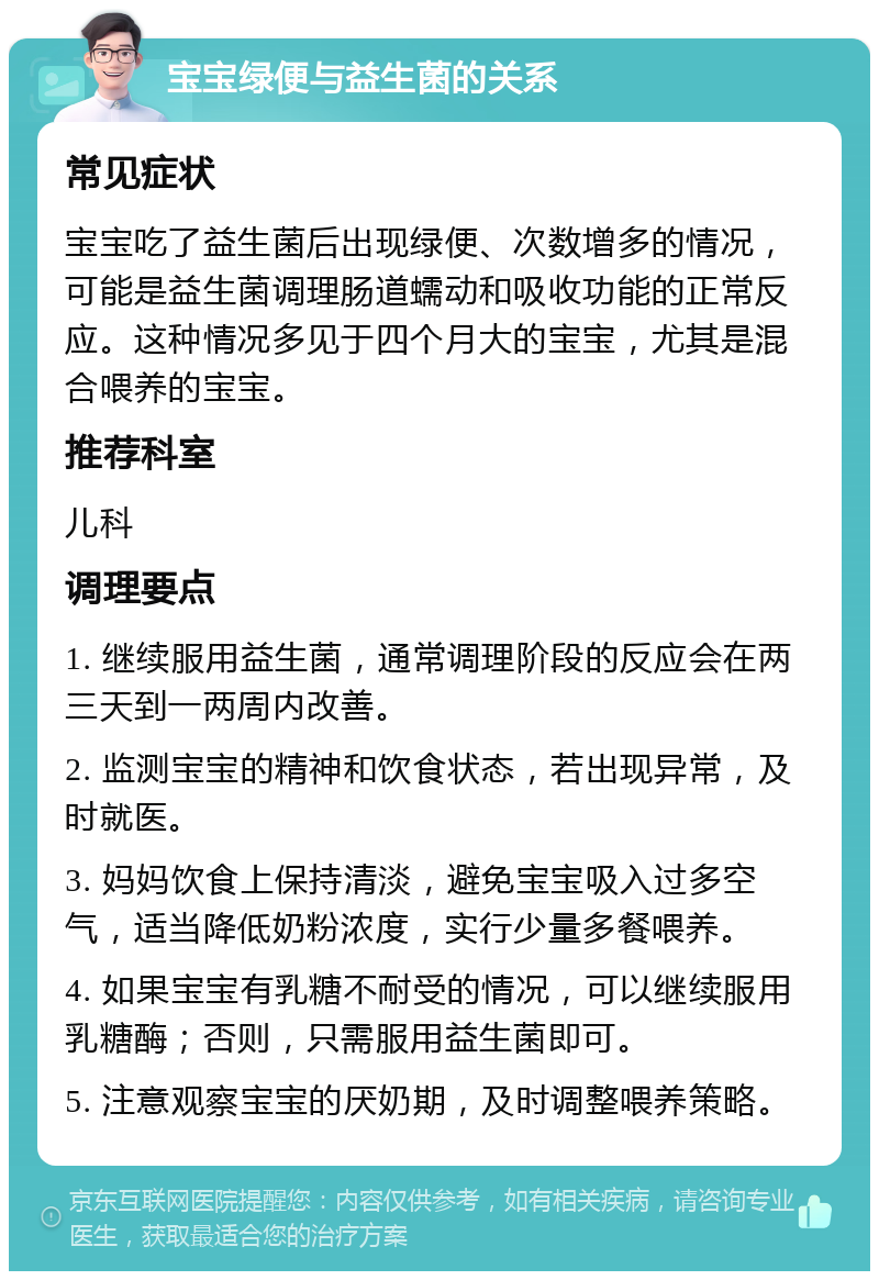 宝宝绿便与益生菌的关系 常见症状 宝宝吃了益生菌后出现绿便、次数增多的情况，可能是益生菌调理肠道蠕动和吸收功能的正常反应。这种情况多见于四个月大的宝宝，尤其是混合喂养的宝宝。 推荐科室 儿科 调理要点 1. 继续服用益生菌，通常调理阶段的反应会在两三天到一两周内改善。 2. 监测宝宝的精神和饮食状态，若出现异常，及时就医。 3. 妈妈饮食上保持清淡，避免宝宝吸入过多空气，适当降低奶粉浓度，实行少量多餐喂养。 4. 如果宝宝有乳糖不耐受的情况，可以继续服用乳糖酶；否则，只需服用益生菌即可。 5. 注意观察宝宝的厌奶期，及时调整喂养策略。