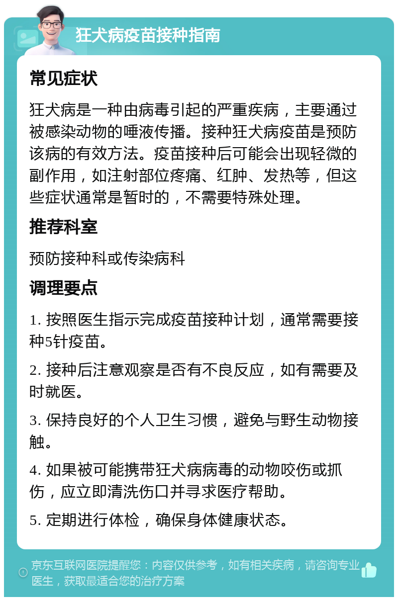 狂犬病疫苗接种指南 常见症状 狂犬病是一种由病毒引起的严重疾病，主要通过被感染动物的唾液传播。接种狂犬病疫苗是预防该病的有效方法。疫苗接种后可能会出现轻微的副作用，如注射部位疼痛、红肿、发热等，但这些症状通常是暂时的，不需要特殊处理。 推荐科室 预防接种科或传染病科 调理要点 1. 按照医生指示完成疫苗接种计划，通常需要接种5针疫苗。 2. 接种后注意观察是否有不良反应，如有需要及时就医。 3. 保持良好的个人卫生习惯，避免与野生动物接触。 4. 如果被可能携带狂犬病病毒的动物咬伤或抓伤，应立即清洗伤口并寻求医疗帮助。 5. 定期进行体检，确保身体健康状态。