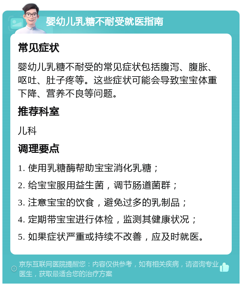 婴幼儿乳糖不耐受就医指南 常见症状 婴幼儿乳糖不耐受的常见症状包括腹泻、腹胀、呕吐、肚子疼等。这些症状可能会导致宝宝体重下降、营养不良等问题。 推荐科室 儿科 调理要点 1. 使用乳糖酶帮助宝宝消化乳糖； 2. 给宝宝服用益生菌，调节肠道菌群； 3. 注意宝宝的饮食，避免过多的乳制品； 4. 定期带宝宝进行体检，监测其健康状况； 5. 如果症状严重或持续不改善，应及时就医。