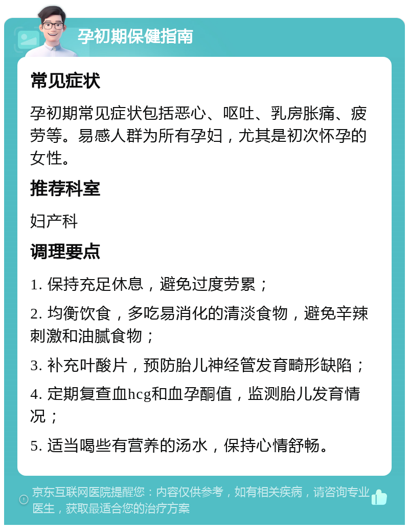 孕初期保健指南 常见症状 孕初期常见症状包括恶心、呕吐、乳房胀痛、疲劳等。易感人群为所有孕妇，尤其是初次怀孕的女性。 推荐科室 妇产科 调理要点 1. 保持充足休息，避免过度劳累； 2. 均衡饮食，多吃易消化的清淡食物，避免辛辣刺激和油腻食物； 3. 补充叶酸片，预防胎儿神经管发育畸形缺陷； 4. 定期复查血hcg和血孕酮值，监测胎儿发育情况； 5. 适当喝些有营养的汤水，保持心情舒畅。