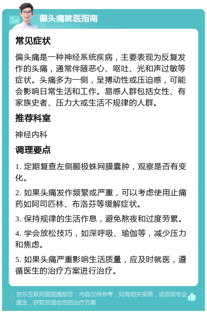 偏头痛就医指南 常见症状 偏头痛是一种神经系统疾病，主要表现为反复发作的头痛，通常伴随恶心、呕吐、光和声过敏等症状。头痛多为一侧，呈搏动性或压迫感，可能会影响日常生活和工作。易感人群包括女性、有家族史者、压力大或生活不规律的人群。 推荐科室 神经内科 调理要点 1. 定期复查左侧颞极蛛网膜囊肿，观察是否有变化。 2. 如果头痛发作频繁或严重，可以考虑使用止痛药如阿司匹林、布洛芬等缓解症状。 3. 保持规律的生活作息，避免熬夜和过度劳累。 4. 学会放松技巧，如深呼吸、瑜伽等，减少压力和焦虑。 5. 如果头痛严重影响生活质量，应及时就医，遵循医生的治疗方案进行治疗。