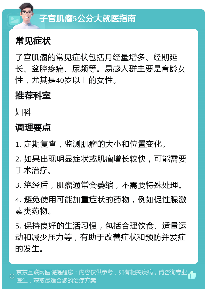 子宫肌瘤5公分大就医指南 常见症状 子宫肌瘤的常见症状包括月经量增多、经期延长、盆腔疼痛、尿频等。易感人群主要是育龄女性，尤其是40岁以上的女性。 推荐科室 妇科 调理要点 1. 定期复查，监测肌瘤的大小和位置变化。 2. 如果出现明显症状或肌瘤增长较快，可能需要手术治疗。 3. 绝经后，肌瘤通常会萎缩，不需要特殊处理。 4. 避免使用可能加重症状的药物，例如促性腺激素类药物。 5. 保持良好的生活习惯，包括合理饮食、适量运动和减少压力等，有助于改善症状和预防并发症的发生。