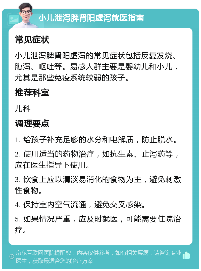 小儿泄泻脾肾阳虚泻就医指南 常见症状 小儿泄泻脾肾阳虚泻的常见症状包括反复发烧、腹泻、呕吐等。易感人群主要是婴幼儿和小儿，尤其是那些免疫系统较弱的孩子。 推荐科室 儿科 调理要点 1. 给孩子补充足够的水分和电解质，防止脱水。 2. 使用适当的药物治疗，如抗生素、止泻药等，应在医生指导下使用。 3. 饮食上应以清淡易消化的食物为主，避免刺激性食物。 4. 保持室内空气流通，避免交叉感染。 5. 如果情况严重，应及时就医，可能需要住院治疗。