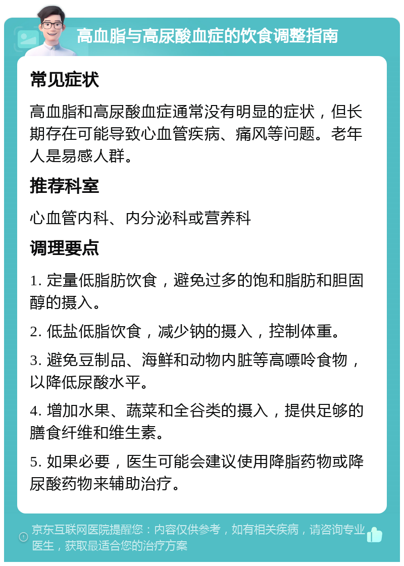 高血脂与高尿酸血症的饮食调整指南 常见症状 高血脂和高尿酸血症通常没有明显的症状，但长期存在可能导致心血管疾病、痛风等问题。老年人是易感人群。 推荐科室 心血管内科、内分泌科或营养科 调理要点 1. 定量低脂肪饮食，避免过多的饱和脂肪和胆固醇的摄入。 2. 低盐低脂饮食，减少钠的摄入，控制体重。 3. 避免豆制品、海鲜和动物内脏等高嘌呤食物，以降低尿酸水平。 4. 增加水果、蔬菜和全谷类的摄入，提供足够的膳食纤维和维生素。 5. 如果必要，医生可能会建议使用降脂药物或降尿酸药物来辅助治疗。