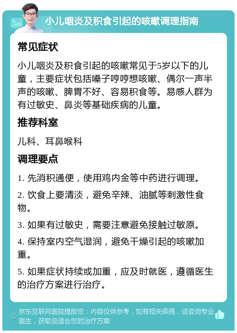 小儿咽炎及积食引起的咳嗽调理指南 常见症状 小儿咽炎及积食引起的咳嗽常见于5岁以下的儿童，主要症状包括嗓子哼哼想咳嗽、偶尔一声半声的咳嗽、脾胃不好、容易积食等。易感人群为有过敏史、鼻炎等基础疾病的儿童。 推荐科室 儿科、耳鼻喉科 调理要点 1. 先消积通便，使用鸡内金等中药进行调理。 2. 饮食上要清淡，避免辛辣、油腻等刺激性食物。 3. 如果有过敏史，需要注意避免接触过敏原。 4. 保持室内空气湿润，避免干燥引起的咳嗽加重。 5. 如果症状持续或加重，应及时就医，遵循医生的治疗方案进行治疗。