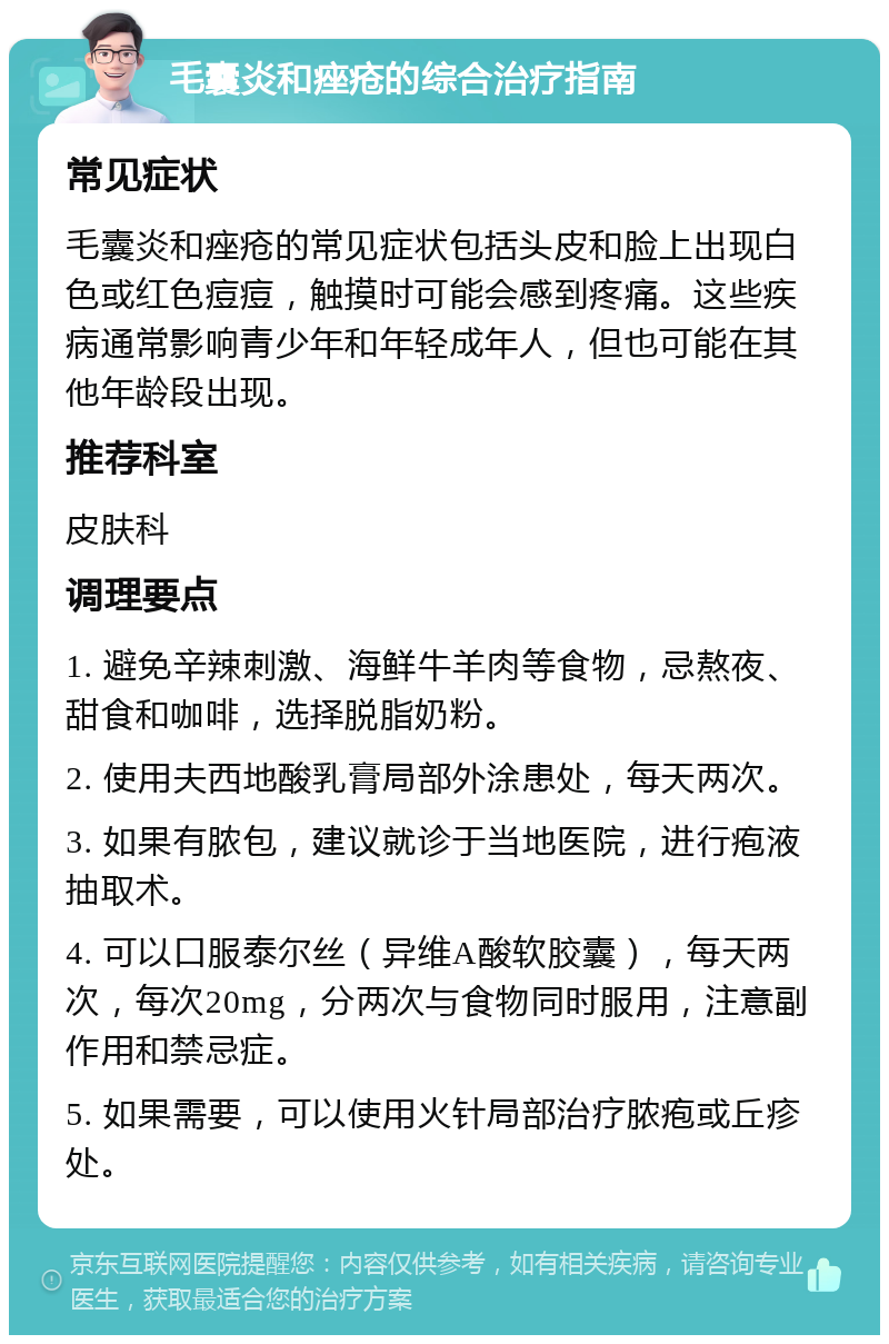 毛囊炎和痤疮的综合治疗指南 常见症状 毛囊炎和痤疮的常见症状包括头皮和脸上出现白色或红色痘痘，触摸时可能会感到疼痛。这些疾病通常影响青少年和年轻成年人，但也可能在其他年龄段出现。 推荐科室 皮肤科 调理要点 1. 避免辛辣刺激、海鲜牛羊肉等食物，忌熬夜、甜食和咖啡，选择脱脂奶粉。 2. 使用夫西地酸乳膏局部外涂患处，每天两次。 3. 如果有脓包，建议就诊于当地医院，进行疱液抽取术。 4. 可以口服泰尔丝（异维A酸软胶囊），每天两次，每次20mg，分两次与食物同时服用，注意副作用和禁忌症。 5. 如果需要，可以使用火针局部治疗脓疱或丘疹处。