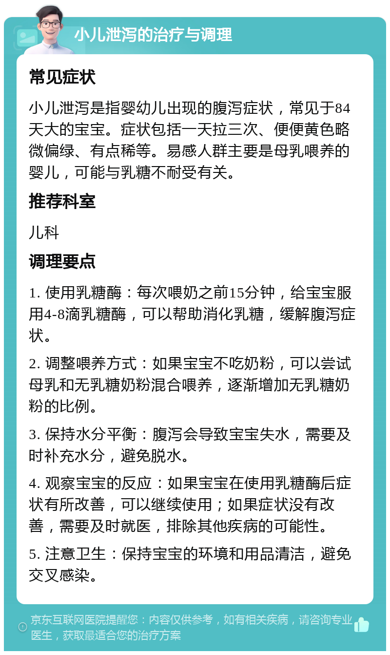 小儿泄泻的治疗与调理 常见症状 小儿泄泻是指婴幼儿出现的腹泻症状，常见于84天大的宝宝。症状包括一天拉三次、便便黄色略微偏绿、有点稀等。易感人群主要是母乳喂养的婴儿，可能与乳糖不耐受有关。 推荐科室 儿科 调理要点 1. 使用乳糖酶：每次喂奶之前15分钟，给宝宝服用4-8滴乳糖酶，可以帮助消化乳糖，缓解腹泻症状。 2. 调整喂养方式：如果宝宝不吃奶粉，可以尝试母乳和无乳糖奶粉混合喂养，逐渐增加无乳糖奶粉的比例。 3. 保持水分平衡：腹泻会导致宝宝失水，需要及时补充水分，避免脱水。 4. 观察宝宝的反应：如果宝宝在使用乳糖酶后症状有所改善，可以继续使用；如果症状没有改善，需要及时就医，排除其他疾病的可能性。 5. 注意卫生：保持宝宝的环境和用品清洁，避免交叉感染。