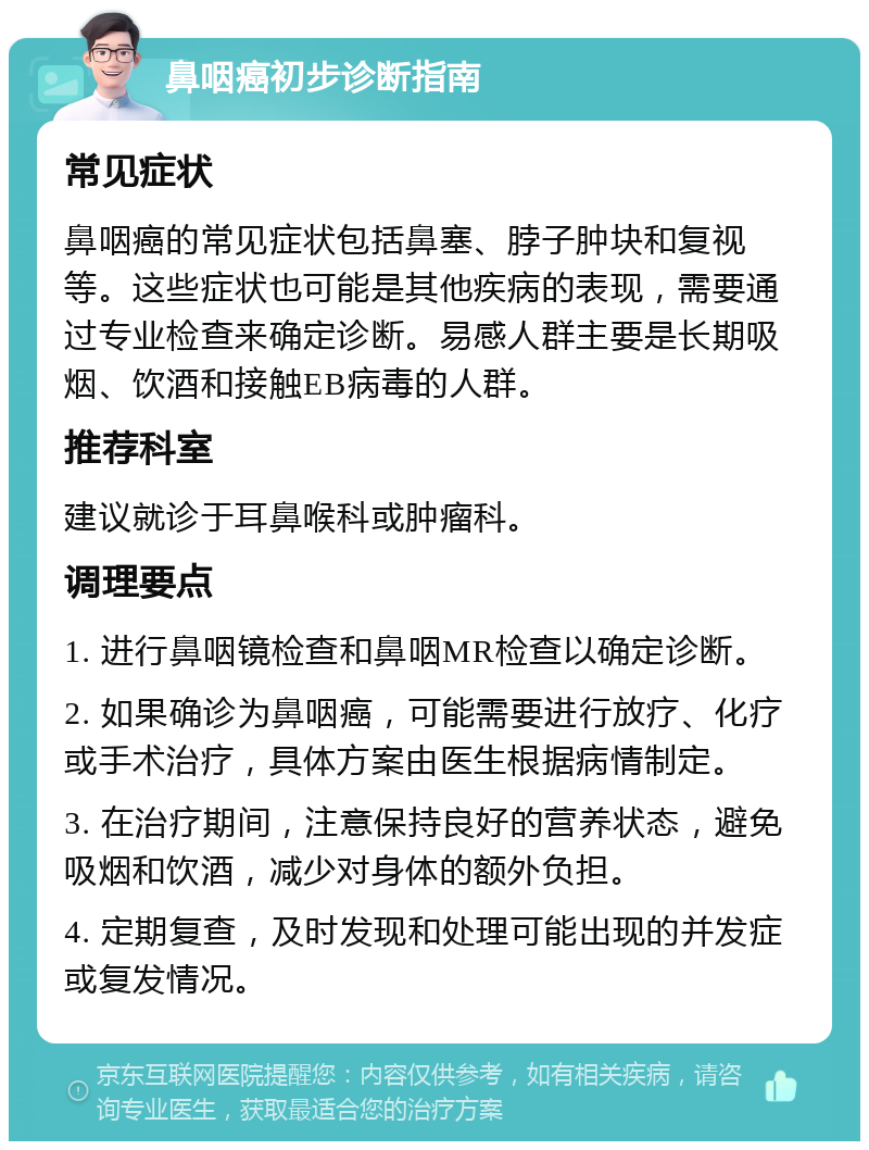 鼻咽癌初步诊断指南 常见症状 鼻咽癌的常见症状包括鼻塞、脖子肿块和复视等。这些症状也可能是其他疾病的表现，需要通过专业检查来确定诊断。易感人群主要是长期吸烟、饮酒和接触EB病毒的人群。 推荐科室 建议就诊于耳鼻喉科或肿瘤科。 调理要点 1. 进行鼻咽镜检查和鼻咽MR检查以确定诊断。 2. 如果确诊为鼻咽癌，可能需要进行放疗、化疗或手术治疗，具体方案由医生根据病情制定。 3. 在治疗期间，注意保持良好的营养状态，避免吸烟和饮酒，减少对身体的额外负担。 4. 定期复查，及时发现和处理可能出现的并发症或复发情况。