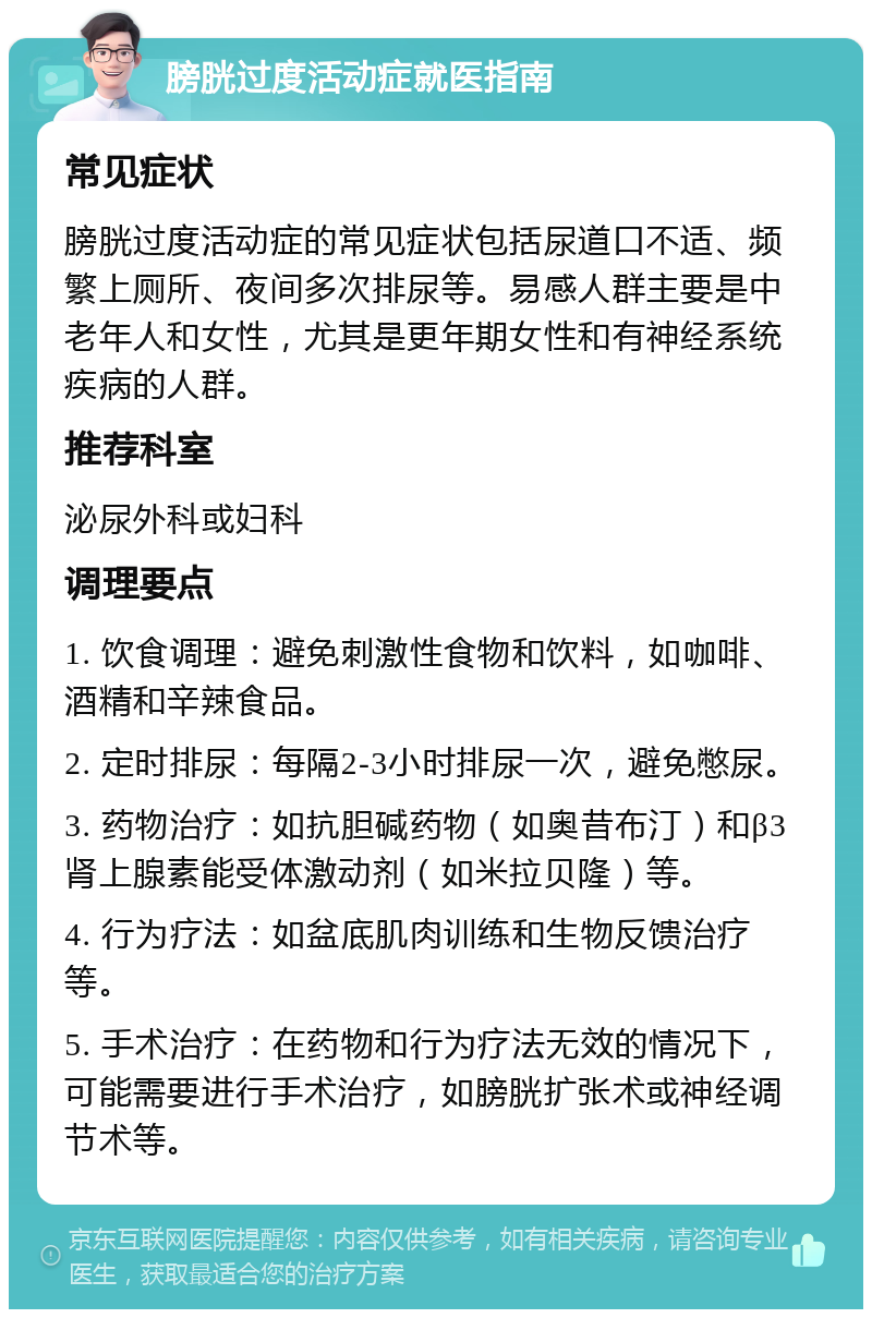 膀胱过度活动症就医指南 常见症状 膀胱过度活动症的常见症状包括尿道口不适、频繁上厕所、夜间多次排尿等。易感人群主要是中老年人和女性，尤其是更年期女性和有神经系统疾病的人群。 推荐科室 泌尿外科或妇科 调理要点 1. 饮食调理：避免刺激性食物和饮料，如咖啡、酒精和辛辣食品。 2. 定时排尿：每隔2-3小时排尿一次，避免憋尿。 3. 药物治疗：如抗胆碱药物（如奥昔布汀）和β3肾上腺素能受体激动剂（如米拉贝隆）等。 4. 行为疗法：如盆底肌肉训练和生物反馈治疗等。 5. 手术治疗：在药物和行为疗法无效的情况下，可能需要进行手术治疗，如膀胱扩张术或神经调节术等。