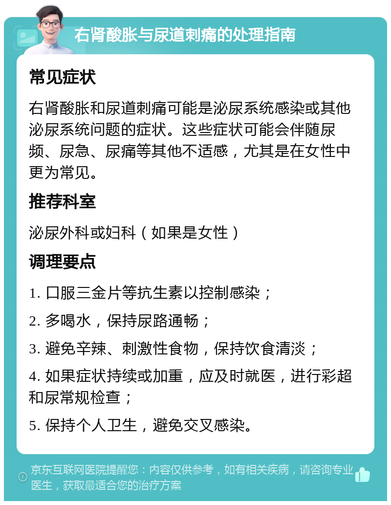 右肾酸胀与尿道刺痛的处理指南 常见症状 右肾酸胀和尿道刺痛可能是泌尿系统感染或其他泌尿系统问题的症状。这些症状可能会伴随尿频、尿急、尿痛等其他不适感，尤其是在女性中更为常见。 推荐科室 泌尿外科或妇科（如果是女性） 调理要点 1. 口服三金片等抗生素以控制感染； 2. 多喝水，保持尿路通畅； 3. 避免辛辣、刺激性食物，保持饮食清淡； 4. 如果症状持续或加重，应及时就医，进行彩超和尿常规检查； 5. 保持个人卫生，避免交叉感染。