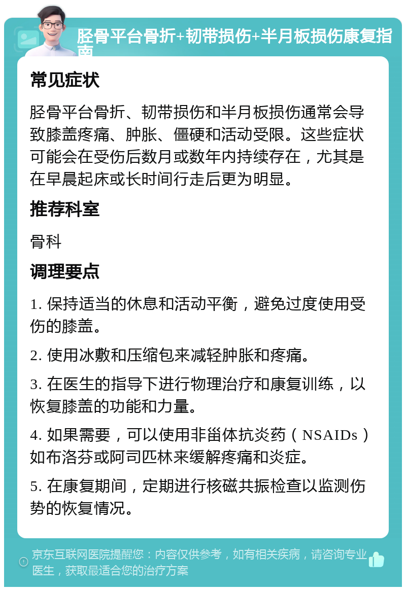 胫骨平台骨折+韧带损伤+半月板损伤康复指南 常见症状 胫骨平台骨折、韧带损伤和半月板损伤通常会导致膝盖疼痛、肿胀、僵硬和活动受限。这些症状可能会在受伤后数月或数年内持续存在，尤其是在早晨起床或长时间行走后更为明显。 推荐科室 骨科 调理要点 1. 保持适当的休息和活动平衡，避免过度使用受伤的膝盖。 2. 使用冰敷和压缩包来减轻肿胀和疼痛。 3. 在医生的指导下进行物理治疗和康复训练，以恢复膝盖的功能和力量。 4. 如果需要，可以使用非甾体抗炎药（NSAIDs）如布洛芬或阿司匹林来缓解疼痛和炎症。 5. 在康复期间，定期进行核磁共振检查以监测伤势的恢复情况。