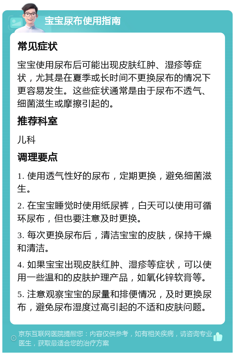 宝宝尿布使用指南 常见症状 宝宝使用尿布后可能出现皮肤红肿、湿疹等症状，尤其是在夏季或长时间不更换尿布的情况下更容易发生。这些症状通常是由于尿布不透气、细菌滋生或摩擦引起的。 推荐科室 儿科 调理要点 1. 使用透气性好的尿布，定期更换，避免细菌滋生。 2. 在宝宝睡觉时使用纸尿裤，白天可以使用可循环尿布，但也要注意及时更换。 3. 每次更换尿布后，清洁宝宝的皮肤，保持干燥和清洁。 4. 如果宝宝出现皮肤红肿、湿疹等症状，可以使用一些温和的皮肤护理产品，如氧化锌软膏等。 5. 注意观察宝宝的尿量和排便情况，及时更换尿布，避免尿布湿度过高引起的不适和皮肤问题。